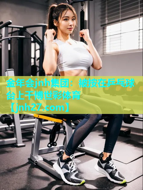 金年会jnh集团：被按在乒乓球台上干博世彩体育