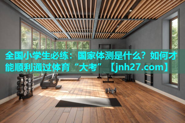 全国小学生必练：国家体测是什么？如何才能顺利通过体育“大考”