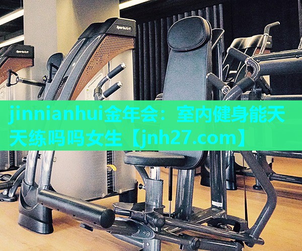 jinnianhui金年会：室内健身能天天练吗吗女生